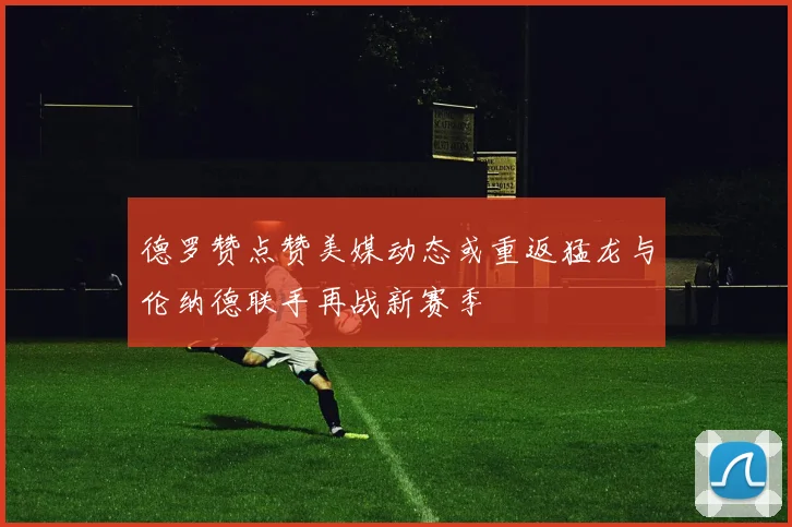 德罗赞点赞美媒动态或重返猛龙与伦纳德联手再战新赛季