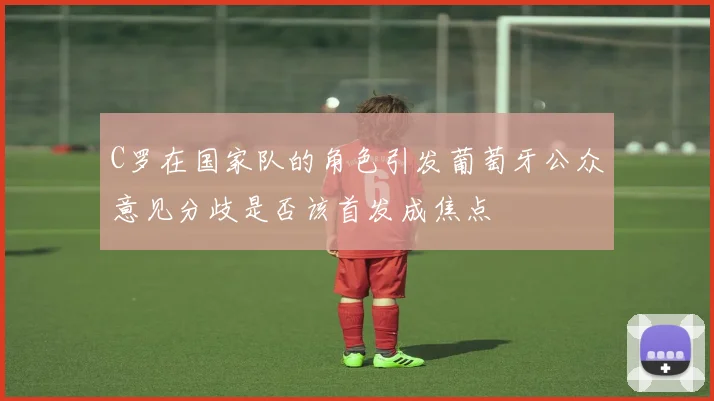 C罗在国家队的角色引发葡萄牙公众意见分歧是否该首发成焦点