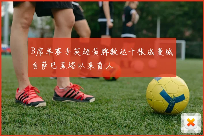 B席单赛季英超黄牌数达十张成曼城自萨巴莱塔以来首人