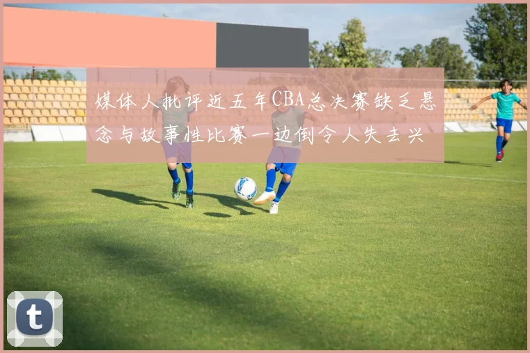 媒体人批评近五年CBA总决赛缺乏悬念与故事性比赛一边倒令人失去兴趣