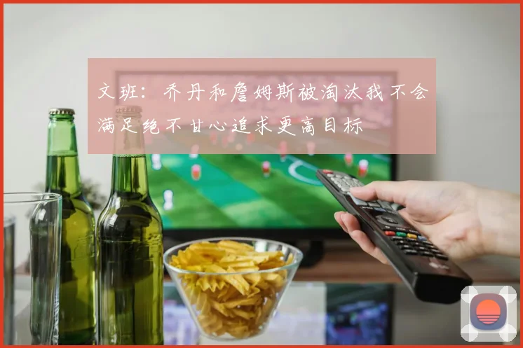 文班：乔丹和詹姆斯被淘汰我不会满足绝不甘心追求更高目标
