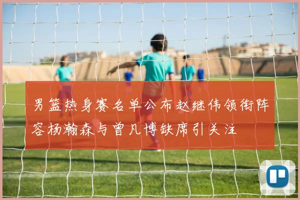 男篮热身赛名单公布赵继伟领衔阵容杨瀚森与曾凡博缺席引关注