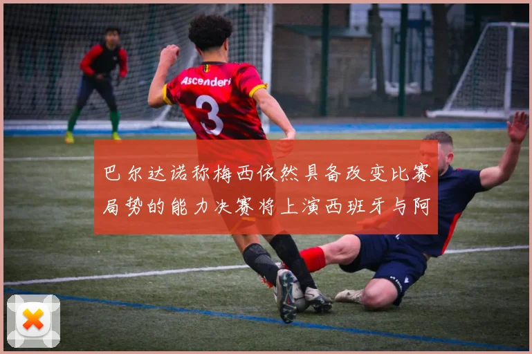 巴尔达诺称梅西依然具备改变比赛局势的能力决赛将上演西班牙与阿根廷对决