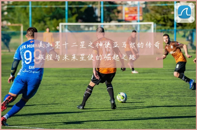 美加墨十二星之神使亚马尔的传奇旅程与未来星使的崛起之路