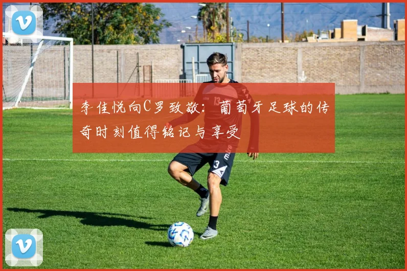 李佳悦向C罗致敬：葡萄牙足球的传奇时刻值得铭记与享受