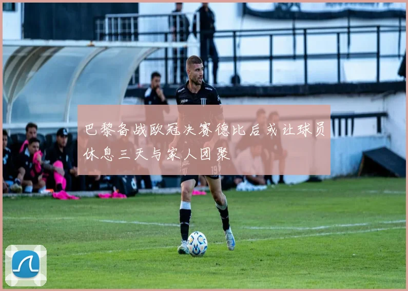 巴黎备战欧冠决赛德比后或让球员休息三天与家人团聚