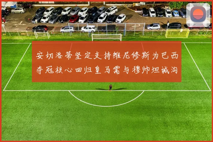 安切洛蒂坚定支持维尼修斯为巴西夺冠核心回归皇马需与穆帅坦诚沟通