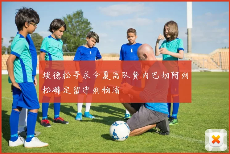 埃德松寻求今夏离队费内巴切阿利松确定留守利物浦
