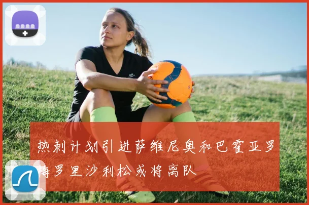 热刺计划引进萨维尼奥和巴霍亚罗梅罗里沙利松或将离队