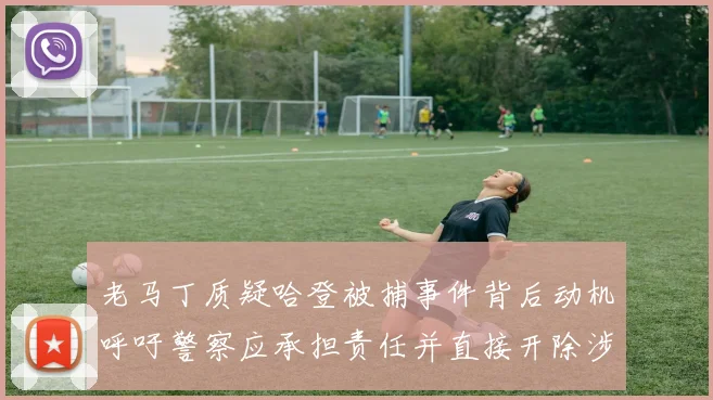 老马丁质疑哈登被捕事件背后动机呼吁警察应承担责任并直接开除涉事人员
